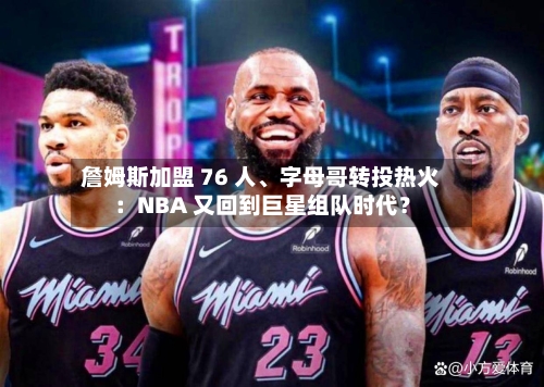 詹姆斯加盟 76 人、字母哥转投热火：NBA 又回到巨星组队时代？-第3张图片