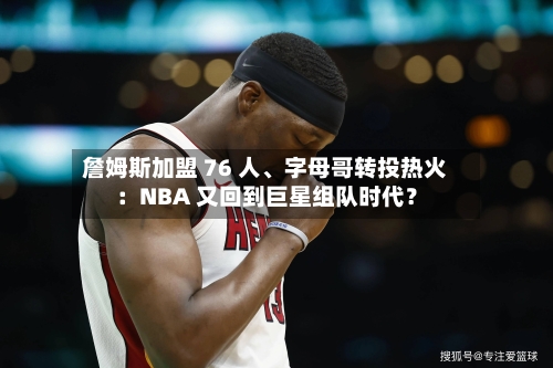 詹姆斯加盟 76 人、字母哥转投热火：NBA 又回到巨星组队时代？-第1张图片