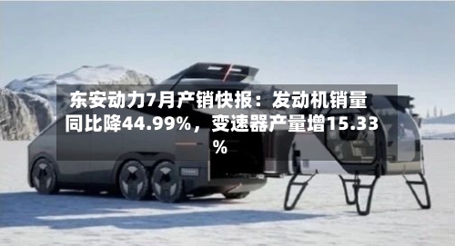 东安动力7月产销快报:发动机销量同比降44.99%,变速器产量增15.33%