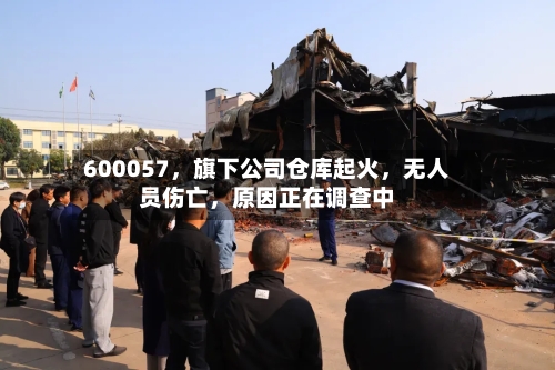 600057	，旗下公司仓库起火，无人员伤亡，原因正在调查中-第3张图片