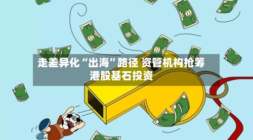 走差异化“出海”路径 资管机构抢筹港股基石投资-第3张图片