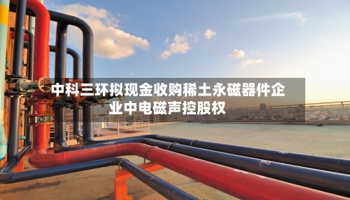中科三环拟现金收购稀土永磁器件企业中电磁声控股权-第3张图片