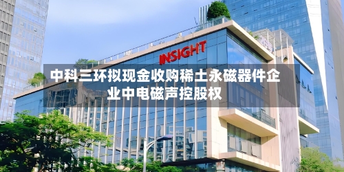 中科三环拟现金收购稀土永磁器件企业中电磁声控股权-第2张图片