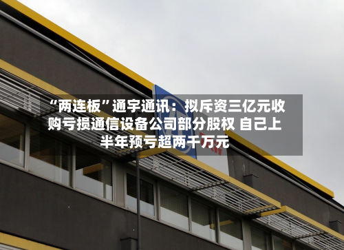 “两连板	”通宇通讯：拟斥资三亿元收购亏损通信设备公司部分股权 自己上半年预亏超两千万元-第2张图片