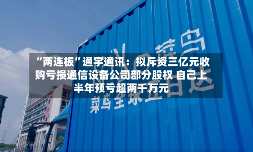 “两连板”通宇通讯：拟斥资三亿元收购亏损通信设备公司部分股权 自己上半年预亏超两千万元-第3张图片