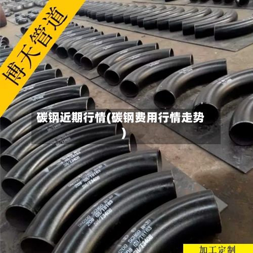 碳钢近期行情(碳钢费用行情走势)