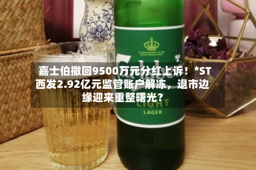 嘉士伯撤回9500万元分红上诉！*ST西发2.92亿元监管账户解冻，退市边缘迎来重整曙光？-第2张图片