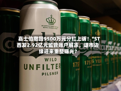 嘉士伯撤回9500万元分红上诉！*ST西发2.92亿元监管账户解冻	，退市边缘迎来重整曙光？-第3张图片