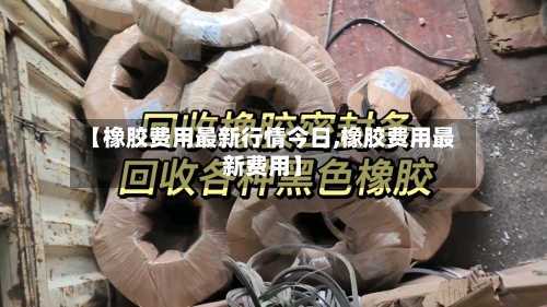 【橡胶费用最新行情今日,橡胶费用最新费用】