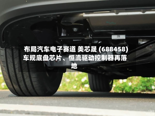 布局汽车电子赛道 美芯晟 (688458) 车规底盘芯片	、恒流驱动控制器再落地-第3张图片