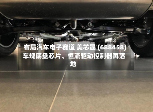 布局汽车电子赛道 美芯晟 (688458) 车规底盘芯片、恒流驱动控制器再落地-第1张图片