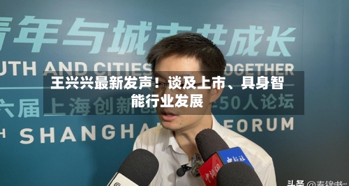 王兴兴最新发声！谈及上市、具身智能行业发展